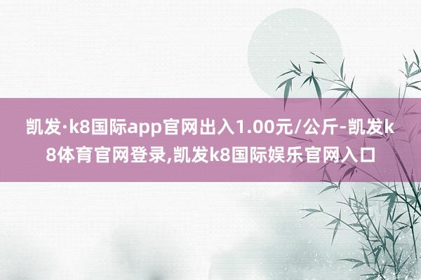 凯发·k8国际app官网出入1.00元/公斤-凯发k8体育官网登录,凯发k8国际娱乐官网入口