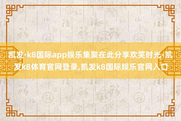 凯发·k8国际app娱乐集聚在此分享欢笑时光-凯发k8体育官网登录,凯发k8国际娱乐官网入口