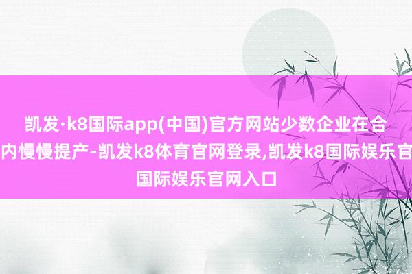 凯发·k8国际app(中国)官方网站少数企业在合理鸿沟内慢慢提产-凯发k8体育官网登录,凯发k8国际娱乐官网入口