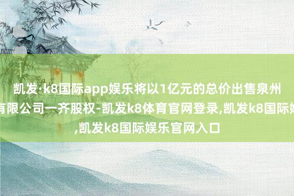 凯发·k8国际app娱乐将以1亿元的总价出售泉州明发大旅舍有限公司一齐股权-凯发k8体育官网登录,凯发k8国际娱乐官网入口