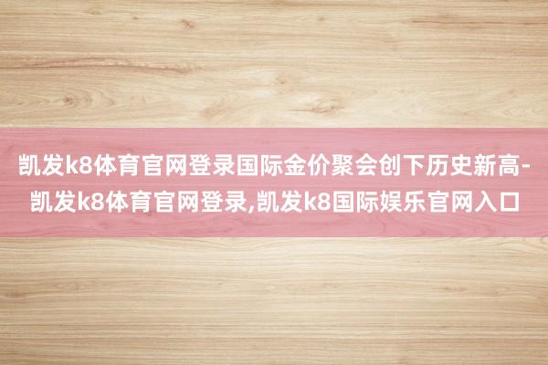 凯发k8体育官网登录国际金价聚会创下历史新高-凯发k8体育官网登录,凯发k8国际娱乐官网入口