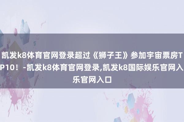 凯发k8体育官网登录超过《狮子王》参加宇宙票房TOP10！-凯发k8体育官网登录,凯发k8国际娱乐官网入口