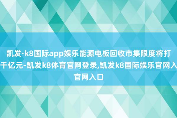 凯发·k8国际app娱乐能源电板回收市集限度将打破千亿元-凯发k8体育官网登录,凯发k8国际娱乐官网入口