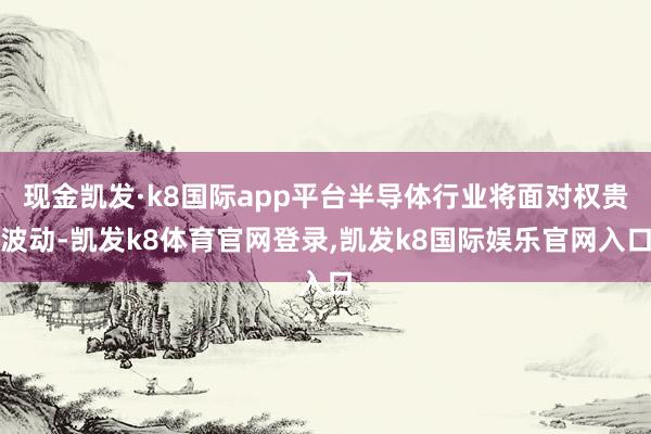 现金凯发·k8国际app平台半导体行业将面对权贵波动-凯发k8体育官网登录,凯发k8国际娱乐官网入口