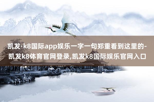 凯发·k8国际app娱乐一字一句郑重看到这里的-凯发k8体育官网登录,凯发k8国际娱乐官网入口