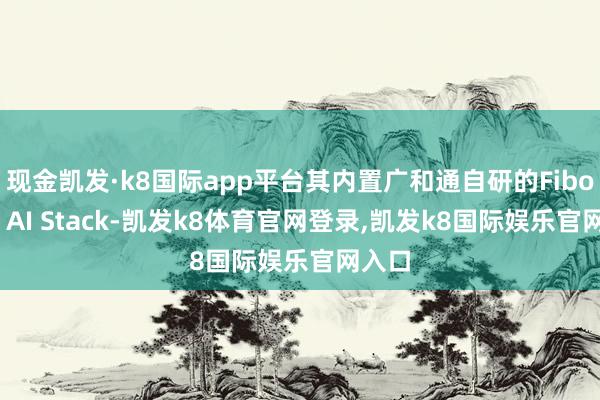 现金凯发·k8国际app平台其内置广和通自研的Fibocom AI Stack-凯发k8体育官网登录,凯发k8国际娱乐官网入口