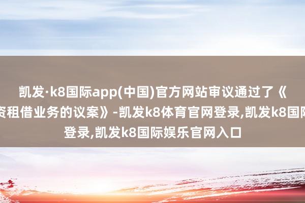 凯发·k8国际app(中国)官方网站审议通过了《对于拟开展融资租借业务的议案》-凯发k8体育官网登录,凯发k8国际娱乐官网入口