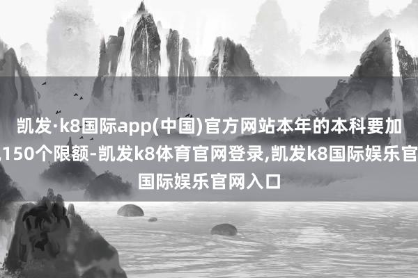 凯发·k8国际app(中国)官方网站本年的本科要加多概况150个限额-凯发k8体育官网登录,凯发k8国际娱乐官网入口