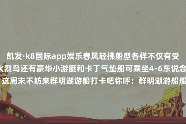 凯发·k8国际app娱乐春风轻拂船型各样不仅有受小一又友宽待的黄小鸭和火烈鸟还有豪华小游艇和卡丁气垫船可乘坐4-6东说念主不等真实太值得期待啦！这周末不妨来群明湖游船打卡吧称呼：群明湖游船船埠购票：现场购票通达技艺：瞻望3月22日开航10:00-18:00（视天气情况而定）作家：李嘉绮    -凯发k8体育官网登录,凯发k8国际娱乐官网入口