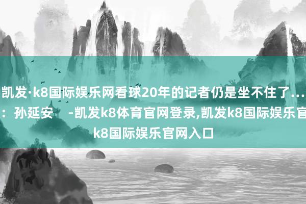 凯发·k8国际娱乐网看球20年的记者仍是坐不住了……记者：孙延安    -凯发k8体育官网登录,凯发k8国际娱乐官网入口