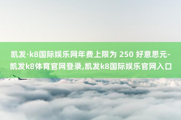 凯发·k8国际娱乐网年费上限为 250 好意思元-凯发k8体育官网登录,凯发k8国际娱乐官网入口