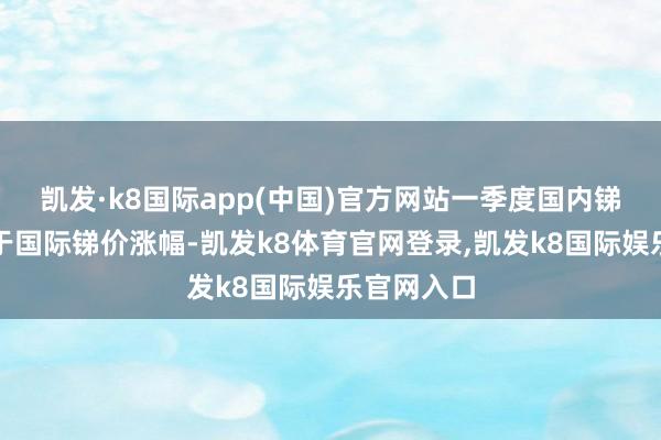 凯发·k8国际app(中国)官方网站一季度国内锑价涨幅大于国际锑价涨幅-凯发k8体育官网登录,凯发k8国际娱乐官网入口