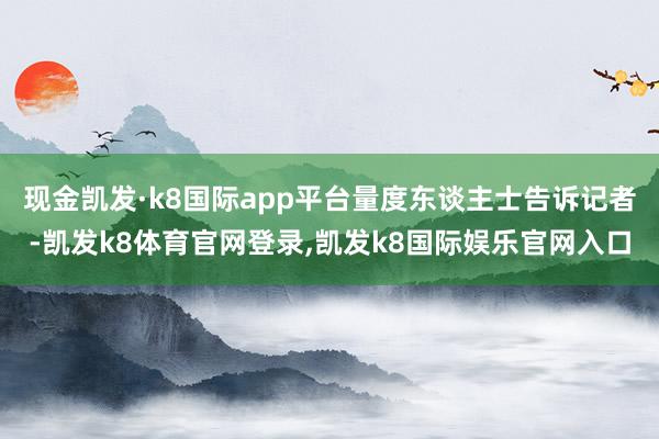 现金凯发·k8国际app平台量度东谈主士告诉记者-凯发k8体育官网登录,凯发k8国际娱乐官网入口