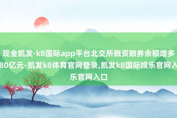 现金凯发·k8国际app平台北交所融资融券余额增多1.80亿元-凯发k8体育官网登录,凯发k8国际娱乐官网入口